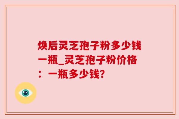 焕后灵芝孢子粉多少钱一瓶_灵芝孢子粉价格：一瓶多少钱？