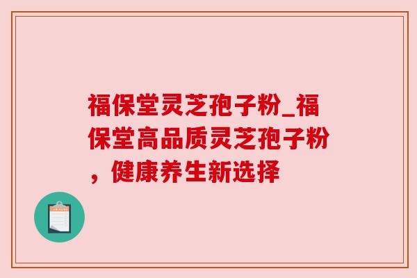 福保堂灵芝孢子粉_福保堂高品质灵芝孢子粉，健康养生新选择