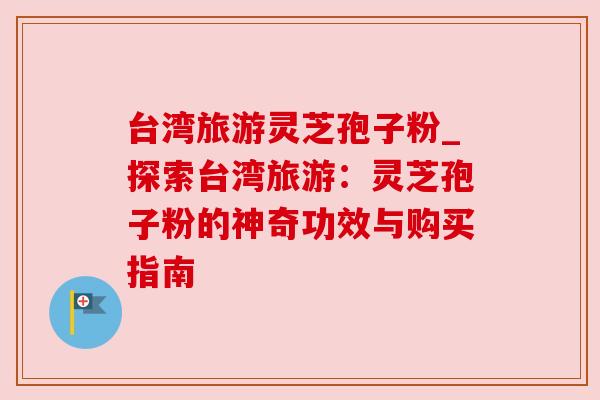 台湾旅游灵芝孢子粉_探索台湾旅游:灵芝孢子粉的神奇功效与购买指南