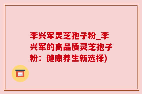 李兴军灵芝孢子粉_李兴军的高品质灵芝孢子粉：健康养生新选择)