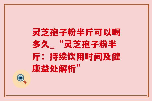 灵芝孢子粉半斤可以喝多久_“灵芝孢子粉半斤：持续饮用时间及健康益处解析”