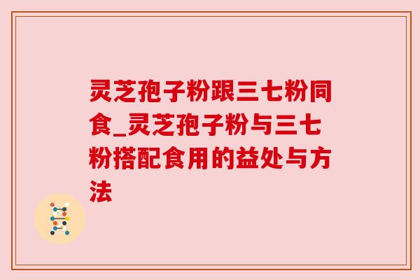 灵芝孢子粉跟三七粉同食_灵芝孢子粉与三七粉搭配食用的益处与方法