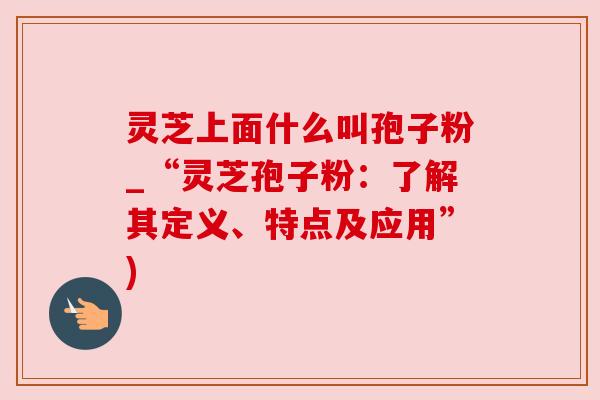 灵芝上面什么叫孢子粉_“灵芝孢子粉：了解其定义、特点及应用”)
