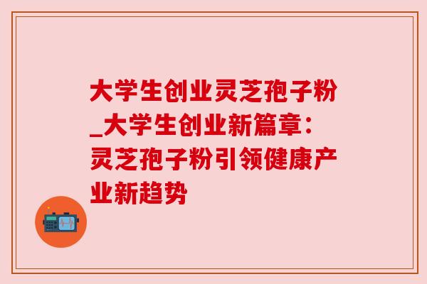 大学生创业灵芝孢子粉_大学生创业新篇章:灵芝孢子粉引领健康产业新趋势