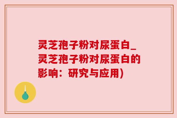 灵芝孢子粉对尿蛋白_灵芝孢子粉对尿蛋白的影响:研究与应用)