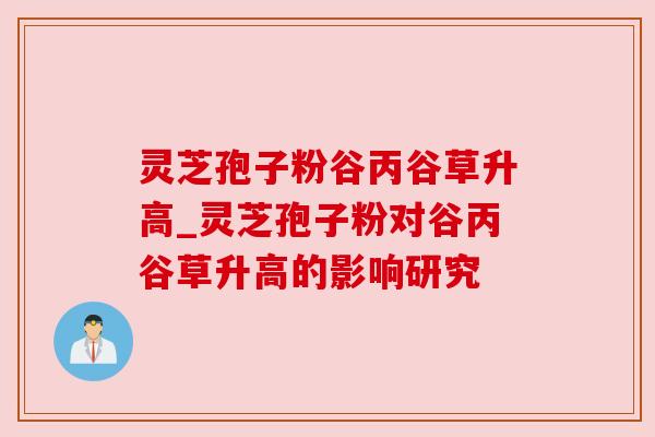 灵芝孢子粉谷丙谷草升高_灵芝孢子粉对谷丙谷草升高的影响研究
