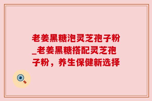 老姜黑糖泡灵芝孢子粉_老姜黑糖搭配灵芝孢子粉,养生保健新选择