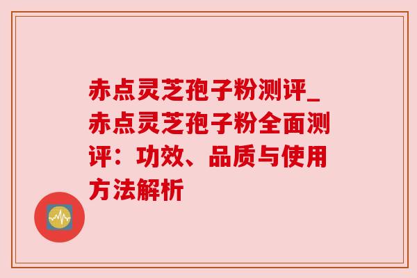 赤点灵芝孢子粉测评_赤点灵芝孢子粉全面测评：功效、品质与使用方法解析