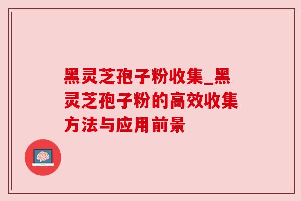 黑灵芝孢子粉收集_黑灵芝孢子粉的高效收集方法与应用前景