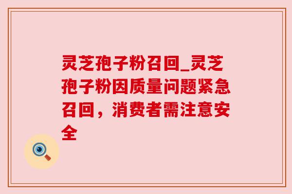 灵芝孢子粉召回_灵芝孢子粉因质量问题紧急召回，消费者需注意安全