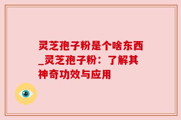 灵芝孢子粉是个啥东西_灵芝孢子粉:了解其神奇功效与应用