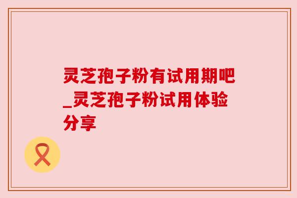灵芝孢子粉有试用期吧_灵芝孢子粉试用体验分享