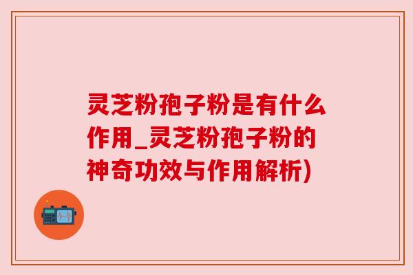 灵芝粉孢子粉是有什么作用_灵芝粉孢子粉的神奇功效与作用解析)