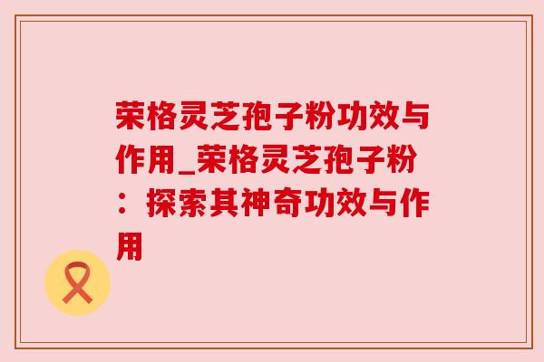 荣格灵芝孢子粉功效与作用_荣格灵芝孢子粉:探索其神奇功效与作用