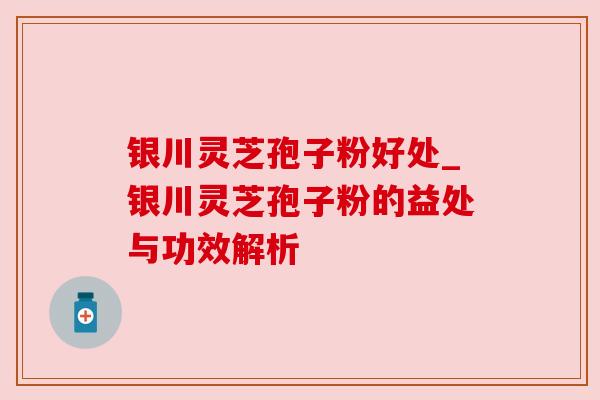 银川灵芝孢子粉好处_银川灵芝孢子粉的益处与功效解析