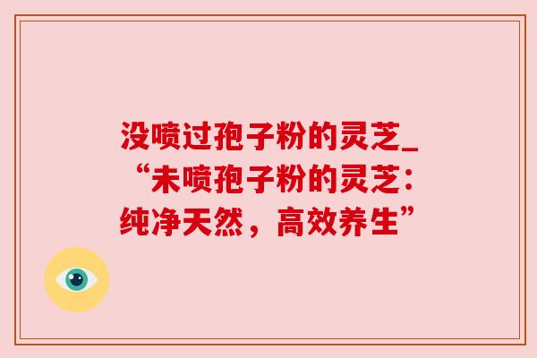 没喷过孢子粉的灵芝_“未喷孢子粉的灵芝:纯净天然,高效养生”
