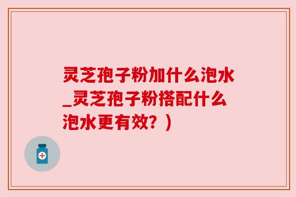 灵芝孢子粉加什么泡水_灵芝孢子粉搭配什么泡水更有效?)