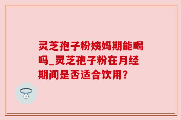 灵芝孢子粉姨妈期能喝吗_灵芝孢子粉在月经期间是否适合饮用？
