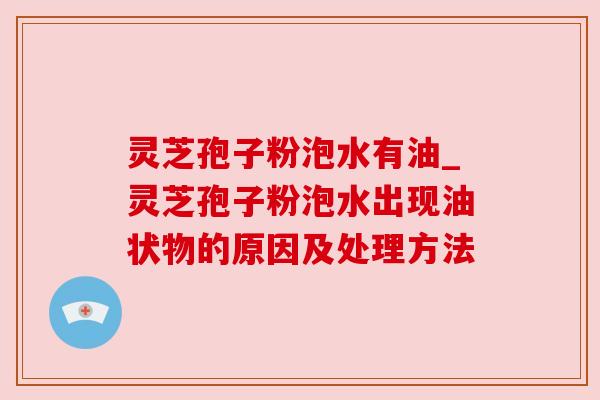 灵芝孢子粉泡水有油_灵芝孢子粉泡水出现油状物的原因及处理方法