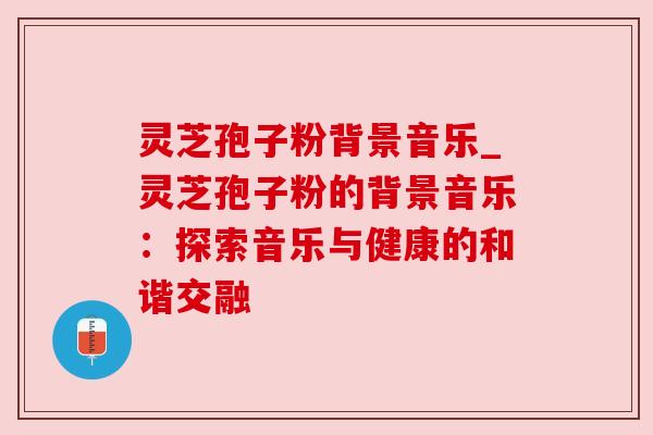 灵芝孢子粉背景音乐_灵芝孢子粉的背景音乐:探索音乐与健康的和谐交融