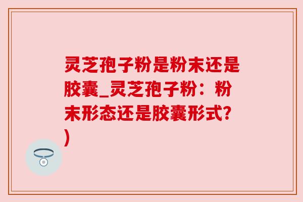 灵芝孢子粉是粉末还是胶囊_灵芝孢子粉：粉末形态还是胶囊形式？)