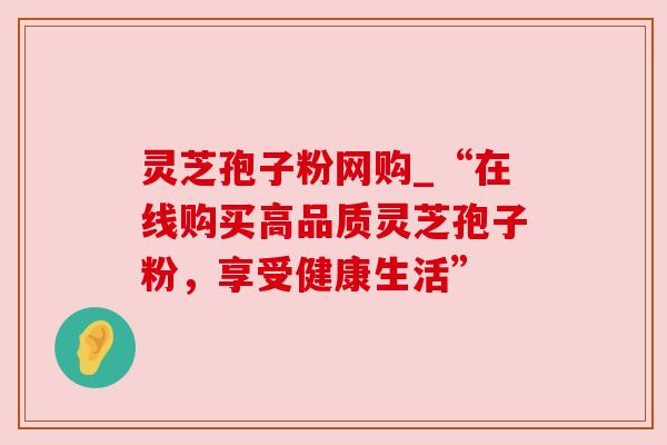 灵芝孢子粉网购_“在线购买高品质灵芝孢子粉,享受健康生活”