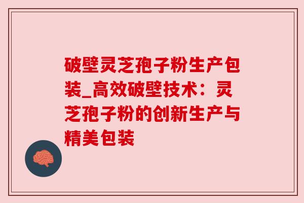 破壁灵芝孢子粉生产包装_高效破壁技术:灵芝孢子粉的创新生产与精美包装