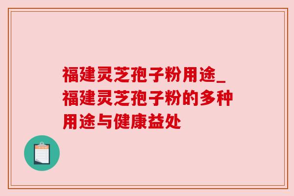 福建灵芝孢子粉用途_福建灵芝孢子粉的多种用途与健康益处