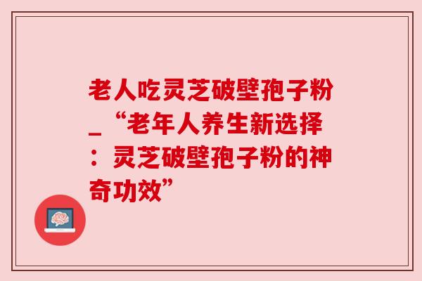 老人吃灵芝破壁孢子粉_“老年人养生新选择:灵芝破壁孢子粉的神奇功效”