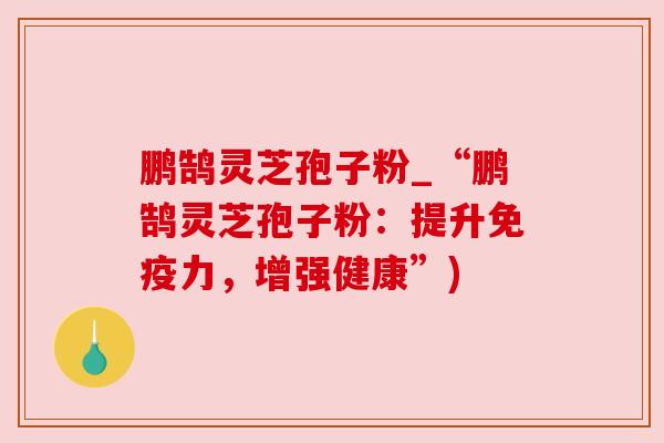 鹏鹄灵芝孢子粉_“鹏鹄灵芝孢子粉:提升免疫力,增强健康”)