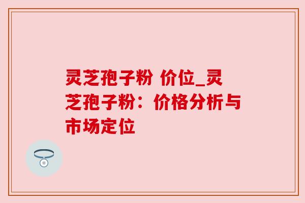 灵芝孢子粉 价位_灵芝孢子粉：价格分析与市场定位