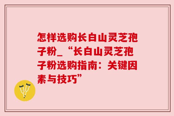 怎样选购长白山灵芝孢子粉_“长白山灵芝孢子粉选购指南:关键因素与技巧”