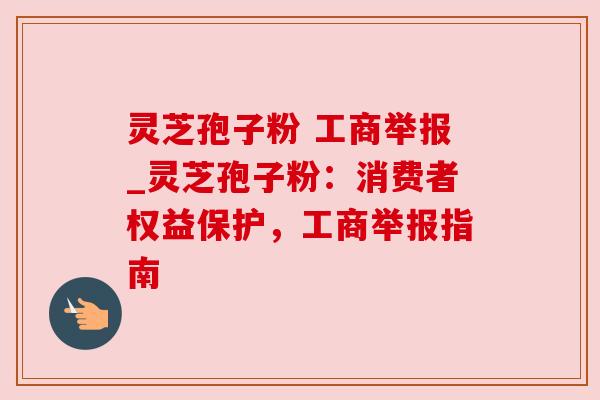 灵芝孢子粉 工商举报_灵芝孢子粉：消费者权益保护，工商举报指南