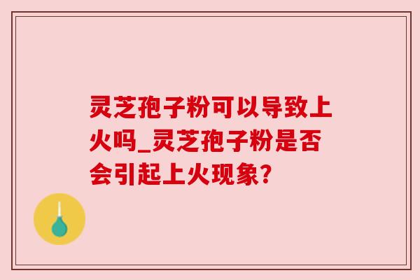 灵芝孢子粉可以导致上火吗_灵芝孢子粉是否会引起上火现象?