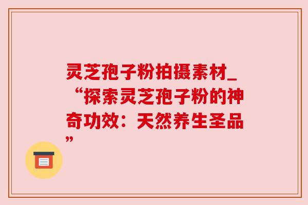 灵芝孢子粉拍摄素材_“探索灵芝孢子粉的神奇功效：天然养生圣品”