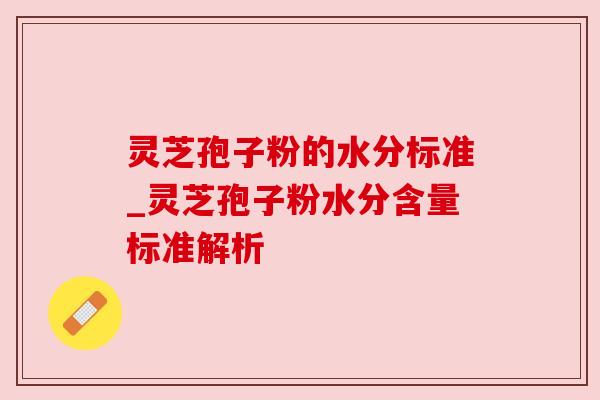 灵芝孢子粉的水分标准_灵芝孢子粉水分含量标准解析