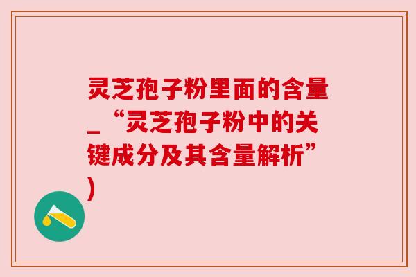 灵芝孢子粉里面的含量_“灵芝孢子粉中的关键成分及其含量解析”)