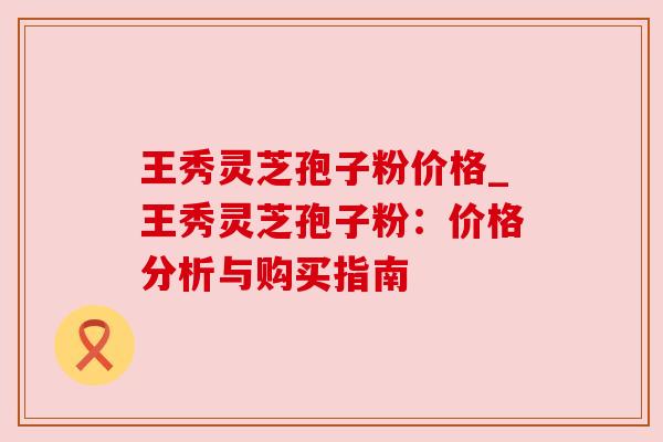 王秀灵芝孢子粉价格_王秀灵芝孢子粉：价格分析与购买指南