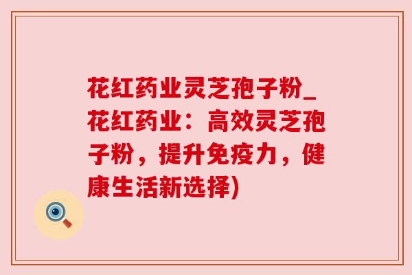 花红药业灵芝孢子粉_花红药业：高效灵芝孢子粉，提升免疫力，健康生活新选择)