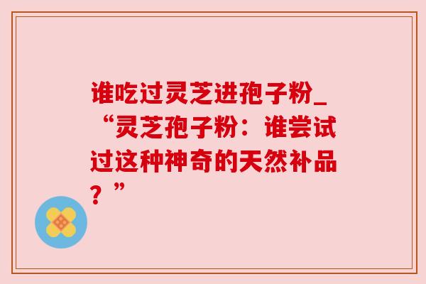谁吃过灵芝进孢子粉_“灵芝孢子粉:谁尝试过这种神奇的天然补品?”