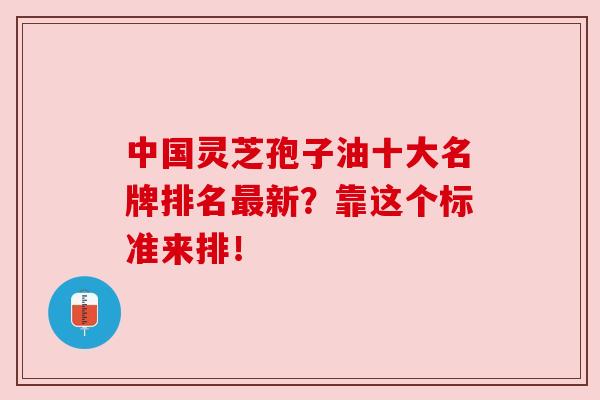 中国灵芝孢子油十大名牌排名最新？靠这个标准来排！