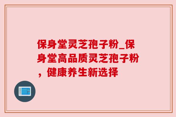 保身堂灵芝孢子粉_保身堂高品质灵芝孢子粉,健康养生新选择