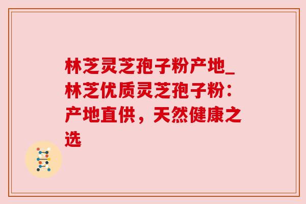 林芝灵芝孢子粉产地_林芝优质灵芝孢子粉：产地直供，天然健康之选