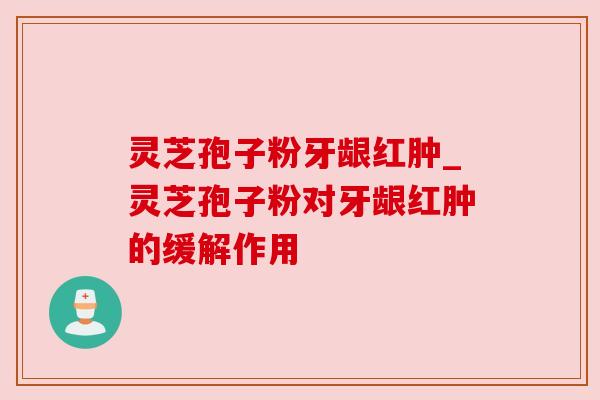 灵芝孢子粉牙龈红肿_灵芝孢子粉对牙龈红肿的缓解作用