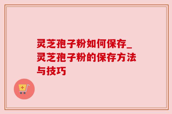 灵芝孢子粉如何保存_灵芝孢子粉的保存方法与技巧