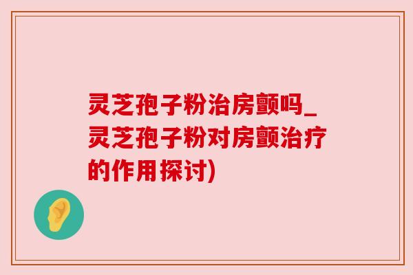 灵芝孢子粉治房颤吗_灵芝孢子粉对房颤治疗的作用探讨)
