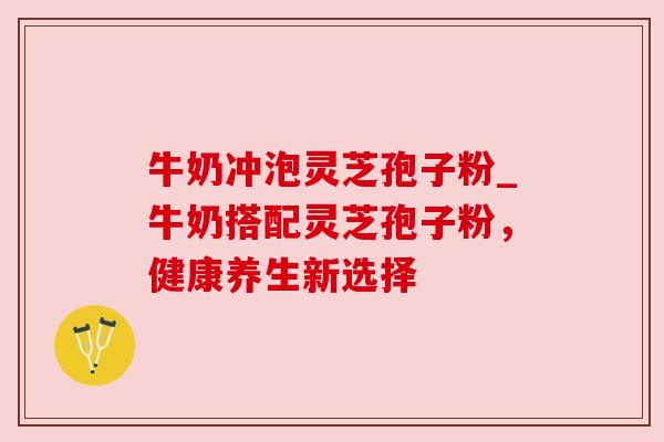 牛奶冲泡灵芝孢子粉_牛奶搭配灵芝孢子粉,健康养生新选择