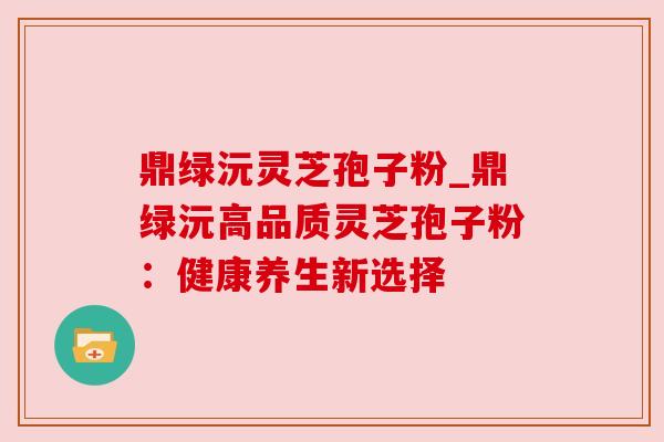 鼎绿沅灵芝孢子粉_鼎绿沅高品质灵芝孢子粉:健康养生新选择