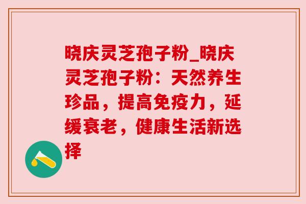 晓庆灵芝孢子粉_晓庆灵芝孢子粉:天然养生珍品,提高免疫力,延缓衰老,健康生活新选择
