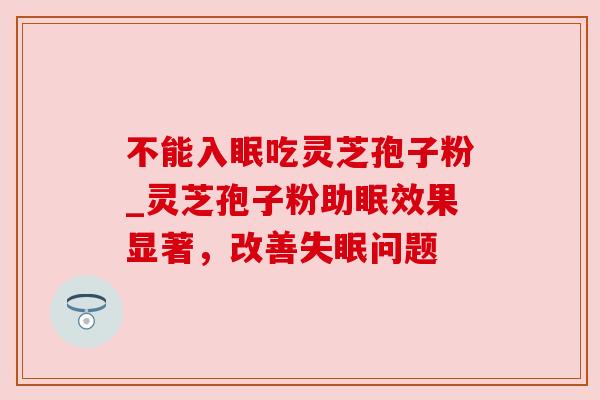 不能入眠吃灵芝孢子粉_灵芝孢子粉助眠效果显著,改善失眠问题